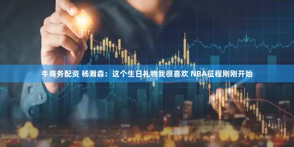 牛商务配资 杨瀚森：这个生日礼物我很喜欢 NBA征程刚刚开始