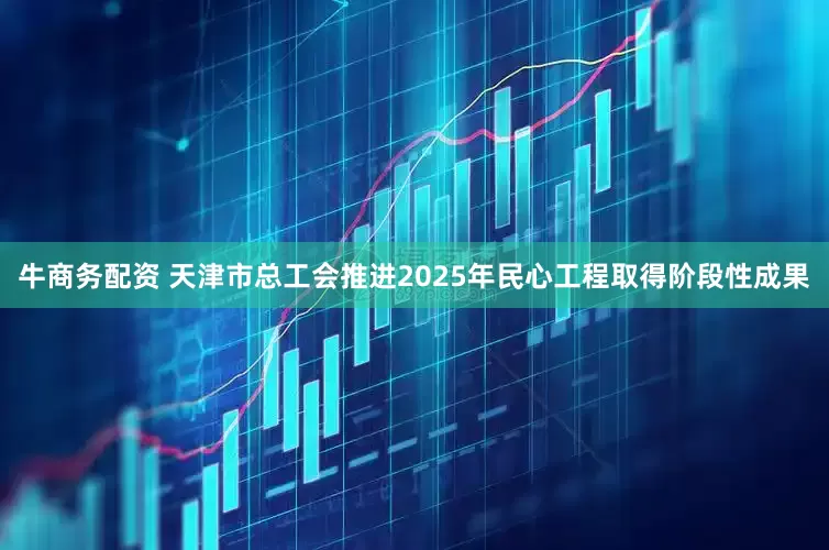 牛商务配资 天津市总工会推进2025年民心工程取得阶段性成果