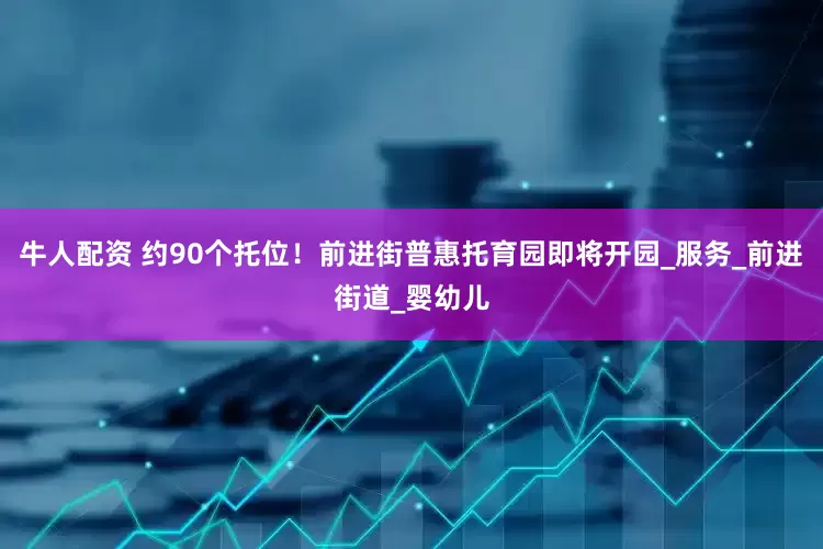 牛人配资 约90个托位！前进街普惠托育园即将开园_服务_前进街道_婴幼儿