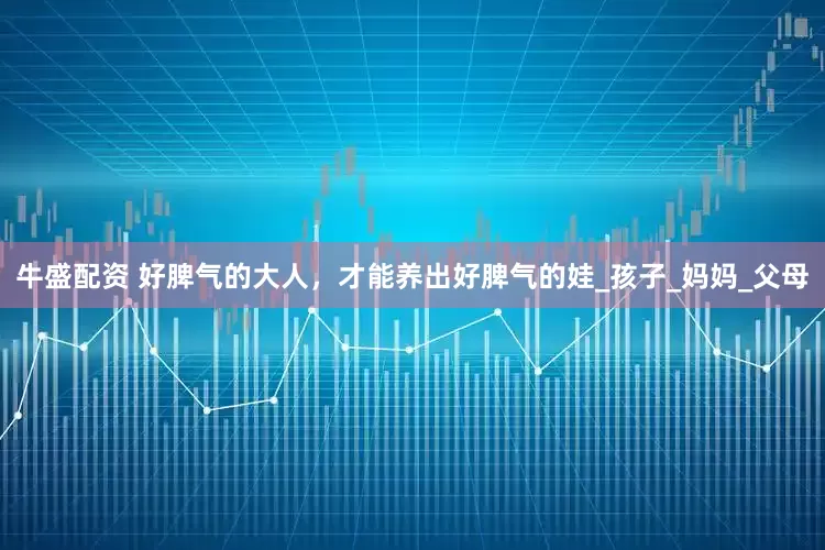 牛盛配资 好脾气的大人，才能养出好脾气的娃_孩子_妈妈_父母