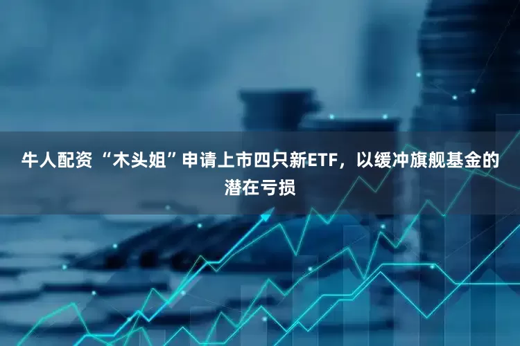 牛人配资 “木头姐”申请上市四只新ETF，以缓冲旗舰基金的潜在亏损
