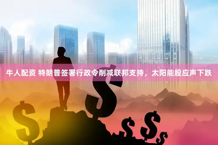 牛人配资 特朗普签署行政令削减联邦支持，太阳能股应声下跌