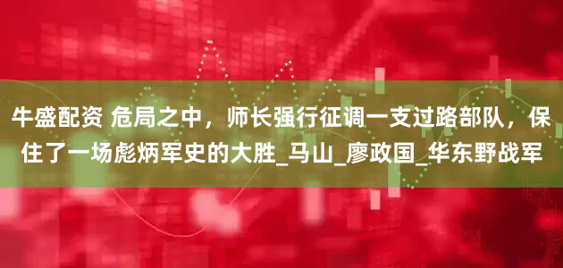 牛盛配资 危局之中，师长强行征调一支过路部队，保住了一场彪炳军史的大胜_马山_廖政国_华东野战军