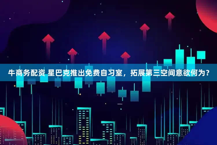 牛商务配资 星巴克推出免费自习室，拓展第三空间意欲何为？