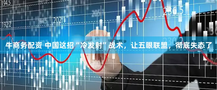牛商务配资 中国这招“冷发射”战术，让五眼联盟，彻底失态了