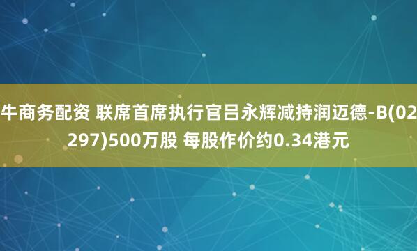 牛商务配资 联席首席执行官吕永辉减持润迈德-B(02297)500万股 每股作价约0.34港元
